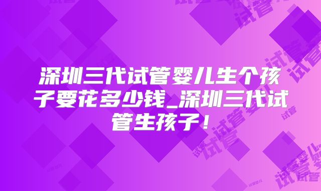 深圳三代试管婴儿生个孩子要花多少钱_深圳三代试管生孩子！