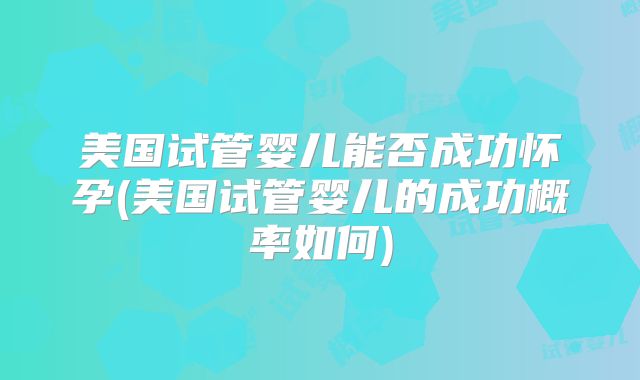 美国试管婴儿能否成功怀孕(美国试管婴儿的成功概率如何)