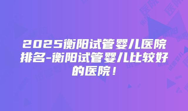 2025衡阳试管婴儿医院排名-衡阳试管婴儿比较好的医院！