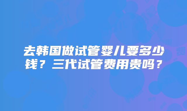 去韩国做试管婴儿要多少钱？三代试管费用贵吗？