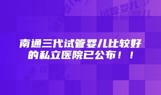 南通三代试管婴儿比较好的私立医院已公布!!