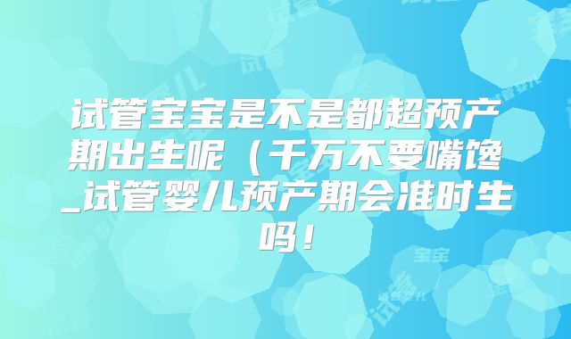 试管宝宝是不是都超预产期出生呢(千万不要嘴馋_试管婴儿预产期会准时生吗!