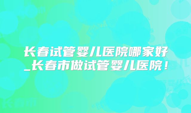 长春试管婴儿医院哪家好_长春市做试管婴儿医院!