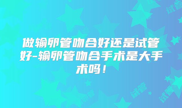 做输卵管吻合好还是试管好-输卵管吻合手术是大手术吗!
