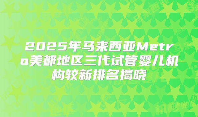 2025年马来西亚Metro美都地区三代试管婴儿机构较新排名揭晓
