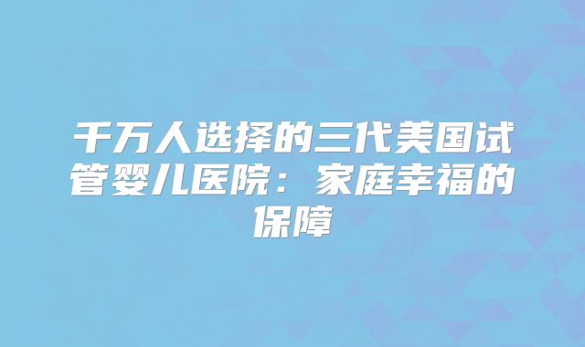 千万人选择的三代美国试管婴儿医院：家庭幸福的保障