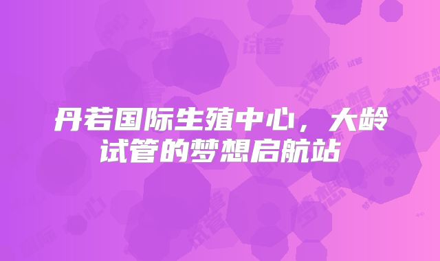 丹若国际生殖中心，大龄试管的梦想启航站