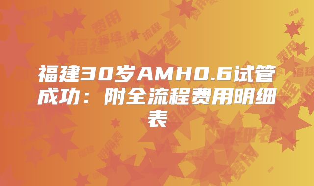 福建30岁AMH0.6试管成功：附全流程费用明细表