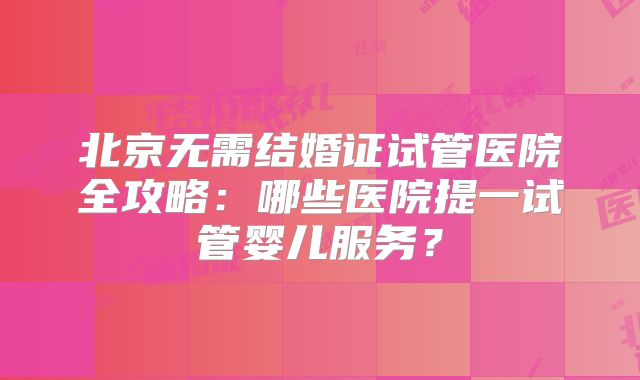 北京无需结婚证试管医院全攻略：哪些医院提一试管婴儿服务？