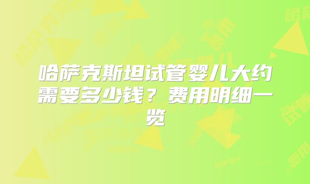 哈萨克斯坦试管婴儿大约需要多少钱？费用明细一览
