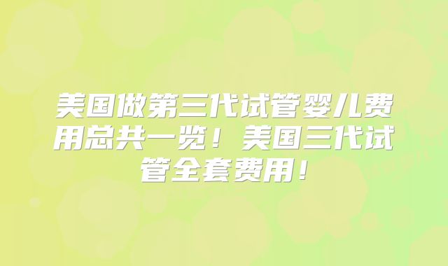 美国做第三代试管婴儿费用总共一览！美国三代试管全套费用！