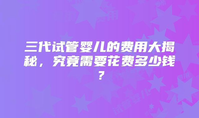 三代试管婴儿的费用大揭秘，究竟需要花费多少钱？