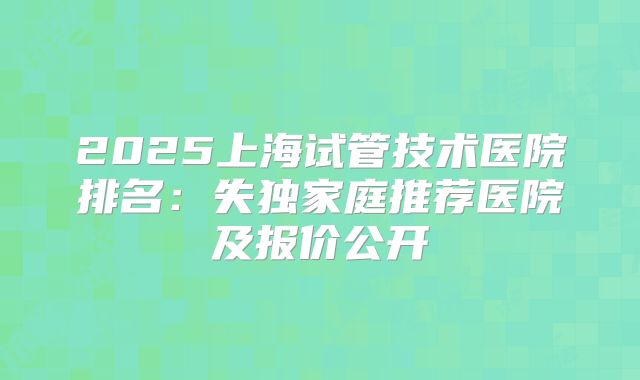 2025上海试管技术医院排名：失独家庭推荐医院及报价公开