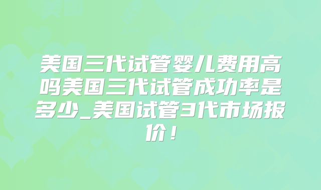 美国三代试管婴儿费用高吗美国三代试管成功率是多少_美国试管3代市场报价！