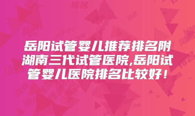岳阳试管婴儿推荐排名附湖南三代试管医院,岳阳试管婴儿医院排名比较好！