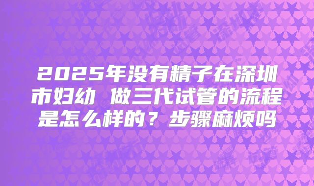2025年没有精子在深圳市妇幼 做三代试管的流程是怎么样的？步骤麻烦吗