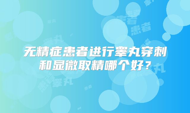 无精症患者进行睾丸穿刺和显微取精哪个好？