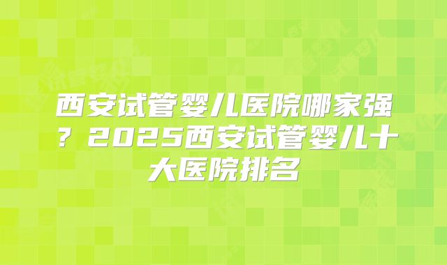 西安试管婴儿医院哪家强？2025西安试管婴儿十大医院排名