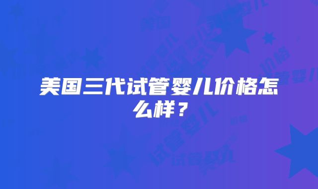 美国三代试管婴儿价格怎么样？