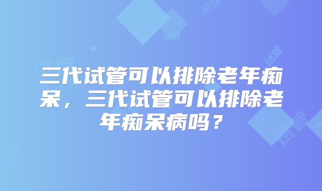 三代试管可以排除老年痴呆，三代试管可以排除老年痴呆病吗？
