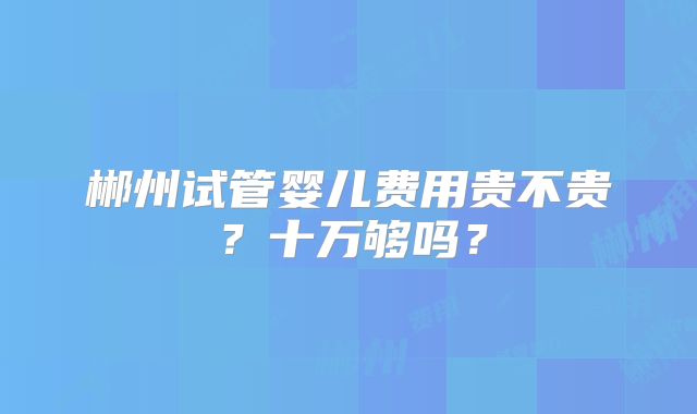 郴州试管婴儿费用贵不贵？十万够吗？