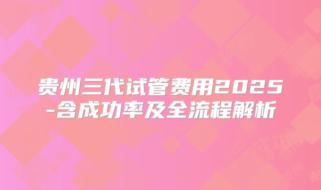 贵州三代试管费用2025-含成功率及全流程解析