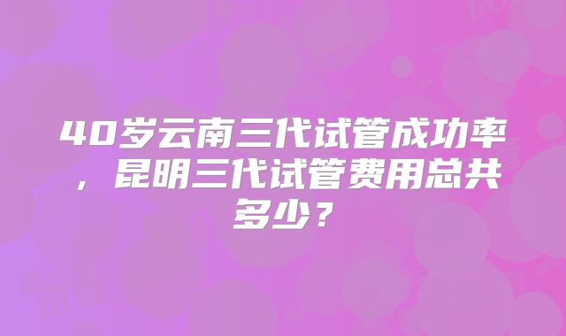 40岁云南三代试管成功率，昆明三代试管费用总共多少？