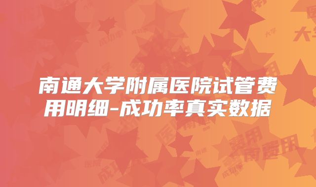 南通大学附属医院试管费用明细-成功率真实数据