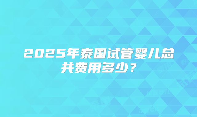 2025年泰国试管婴儿总共费用多少？