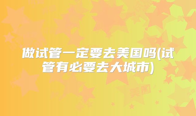 做试管一定要去美国吗(试管有必要去大城市)