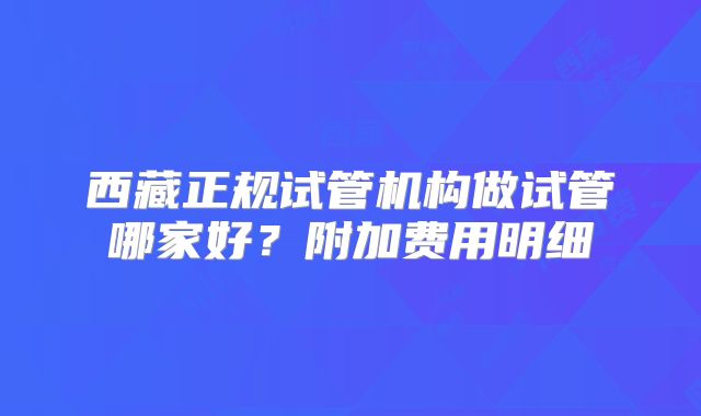 西藏正规试管机构做试管哪家好？附加费用明细