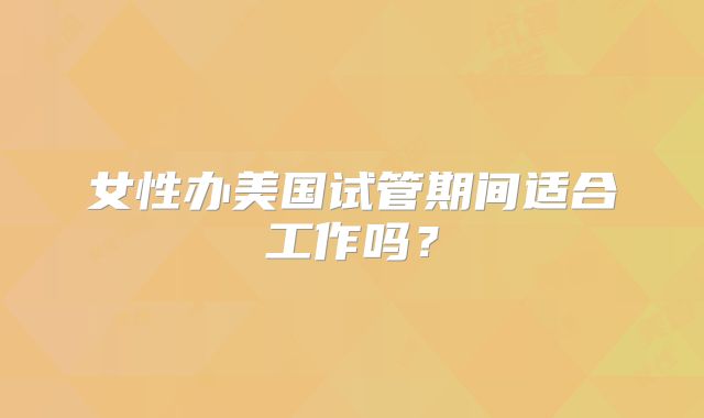 女性办美国试管期间适合工作吗？