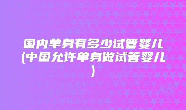 国内单身有多少试管婴儿(中国允许单身做试管婴儿)