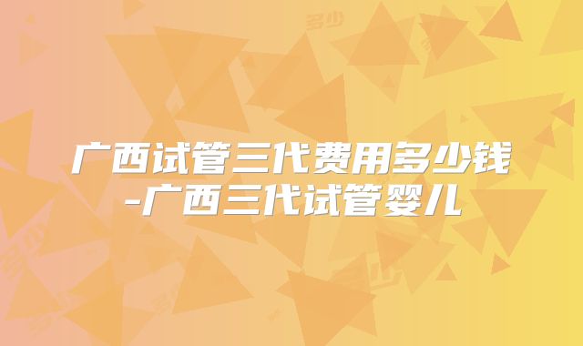 广西试管三代费用多少钱-广西三代试管婴儿