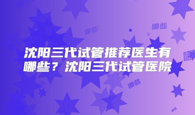 沈阳三代试管推荐医生有哪些？沈阳三代试管医院