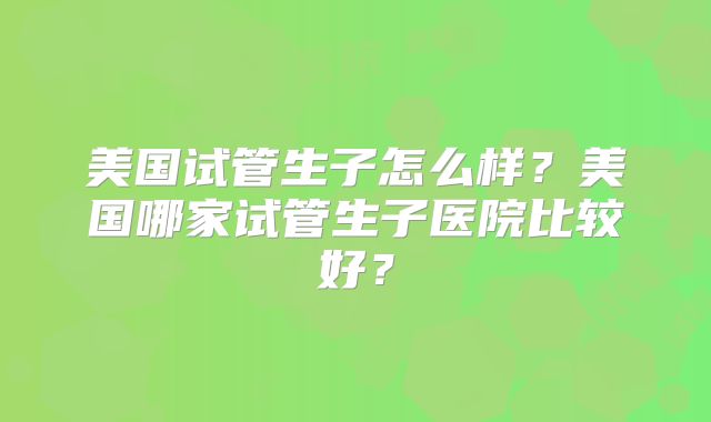美国试管生子怎么样？美国哪家试管生子医院比较好？