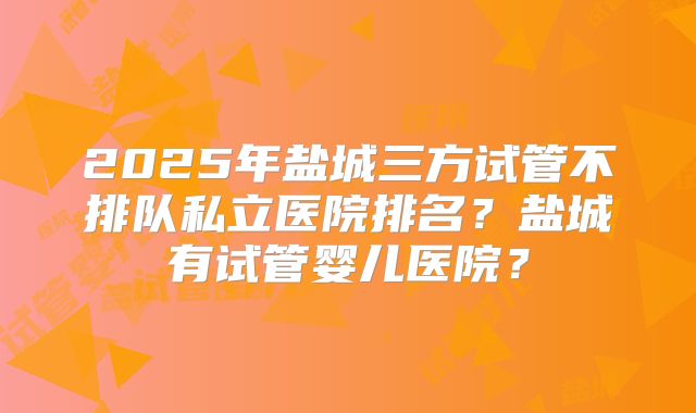 2025年盐城三方试管不排队私立医院排名？盐城有试管婴儿医院？
