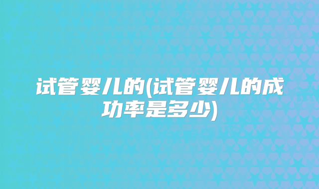 试管婴儿的(试管婴儿的成功率是多少)