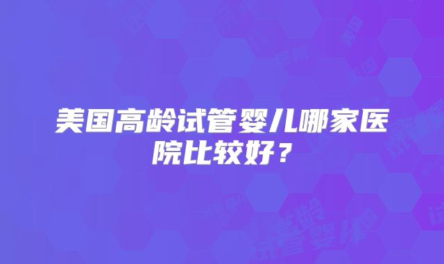 美国高龄试管婴儿哪家医院比较好？