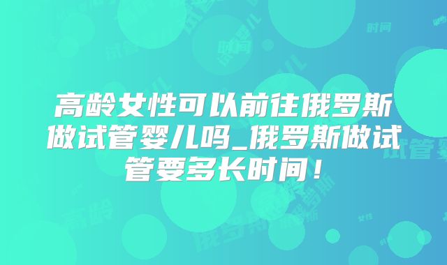 高龄女性可以前往俄罗斯做试管婴儿吗_俄罗斯做试管要多长时间！