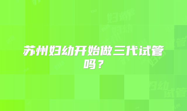苏州妇幼开始做三代试管吗?