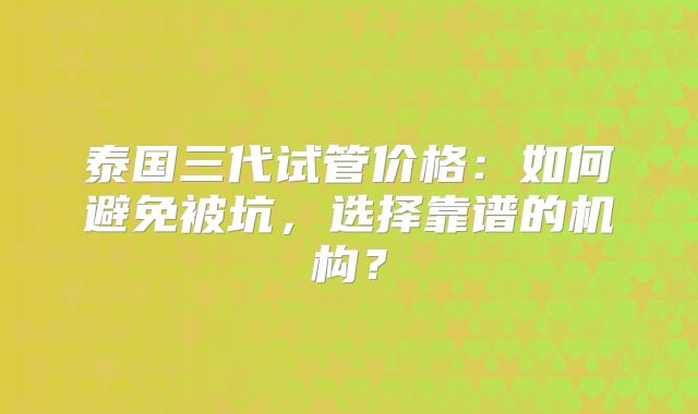 泰国三代试管价格：如何避免被坑，选择靠谱的机构？