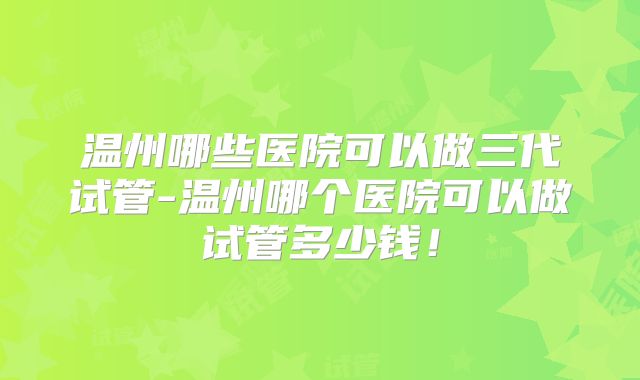 温州哪些医院可以做三代试管-温州哪个医院可以做试管多少钱！