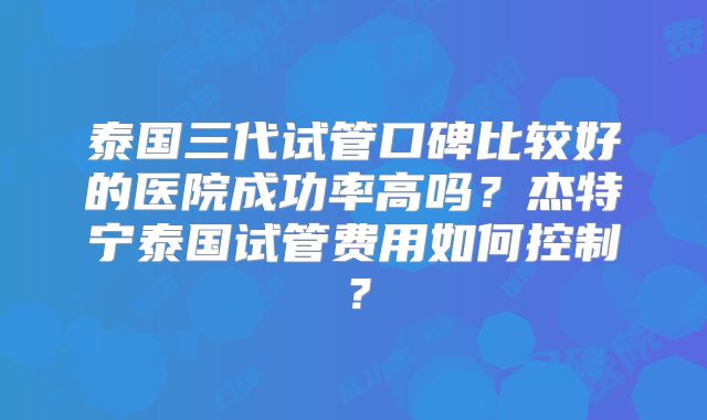 泰国三代试管口碑比较好的医院成功率高吗？杰特宁泰国试管费用如何控制？