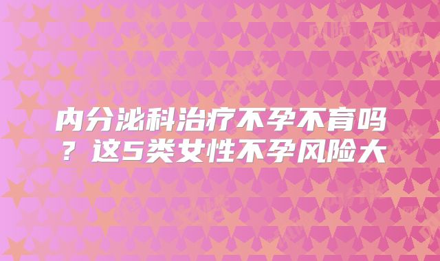 内分泌科治疗不孕不育吗？这5类女性不孕风险大