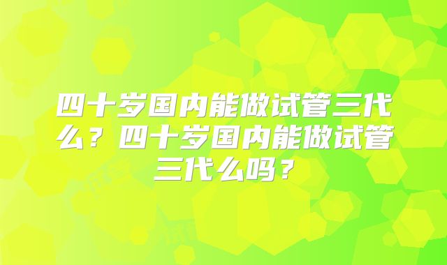 四十岁国内能做试管三代么？四十岁国内能做试管三代么吗？