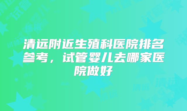 清远附近生殖科医院排名参考，试管婴儿去哪家医院做好