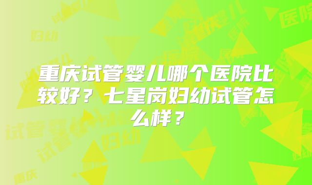 重庆试管婴儿哪个医院比较好？七星岗妇幼试管怎么样？