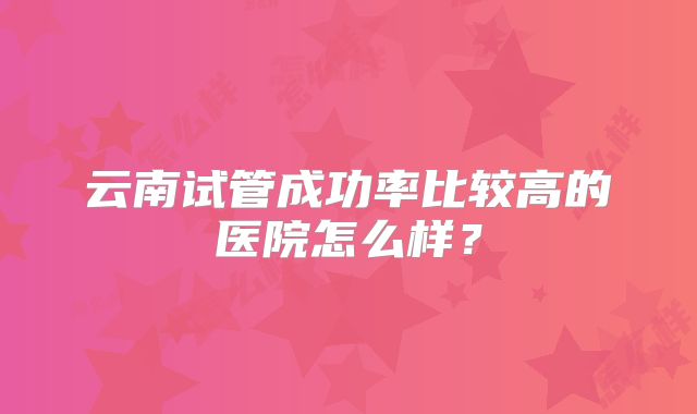 云南试管成功率比较高的医院怎么样？