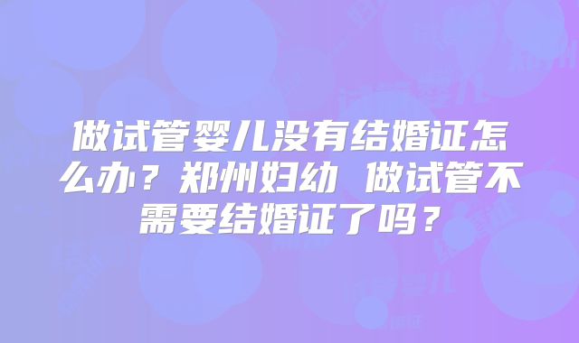 做试管婴儿没有结婚证怎么办？郑州妇幼 做试管不需要结婚证了吗？